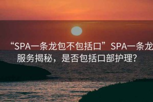 “SPA一条龙包不包括口”SPA一条龙服务揭秘，是否包括口部护理？