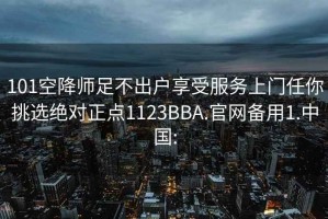 101空降师足不出户享受服务上门任你挑选绝对正点1123BBA.官网备用1.中国: