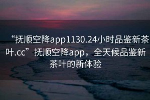 “抚顺空降app1130.24小时品鉴新茶叶.cc”抚顺空降app，全天候品鉴新茶叶的新体验