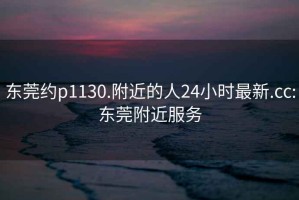 东莞约p1130.附近的人24小时最新.cc:东莞附近服务