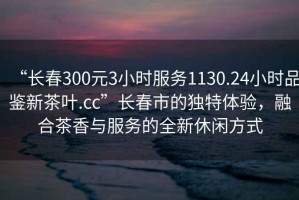 “长春300元3小时服务1130.24小时品鉴新茶叶.cc”长春市的独特体验，融合茶香与服务的全新休闲方式