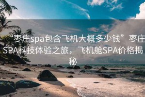 “枣庄spa包含飞机大概多少钱”枣庄SPA科技体验之旅，飞机舱SPA价格揭秘