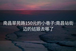 南昌翠苑路150元的小巷子:南昌站街边的姑娘去哪了