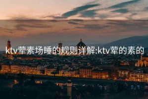 ktv荤素场睡的规则详解:ktv荤的素的