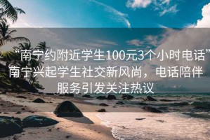 “南宁约附近学生100元3个小时电话”南宁兴起学生社交新风尚，电话陪伴服务引发关注热议