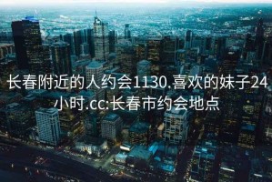 长春附近的人约会1130.喜欢的妹子24小时.cc:长春市约会地点