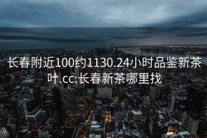 长春附近100约1130.24小时品鉴新茶叶.cc:长春新茶哪里找