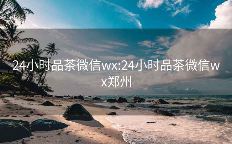 24小时品茶微信wx:24小时品茶微信wx郑州