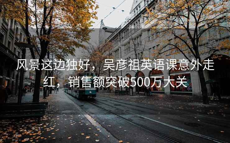 风景这边独好，吴彦祖英语课意外走红，销售额突破500万大关