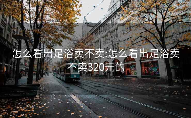 怎么看出足浴卖不卖:怎么看出足浴卖不卖320元的