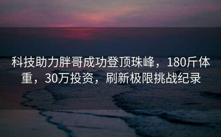 科技助力胖哥成功登顶珠峰，180斤体重，30万投资，刷新极限挑战纪录