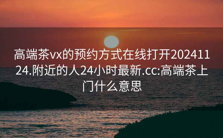 高端茶vx的预约方式在线打开20241124.附近的人24小时最新.cc:高端茶上门什么意思