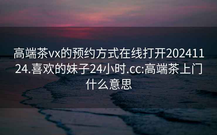 高端茶vx的预约方式在线打开20241124.喜欢的妹子24小时.cc:高端茶上门什么意思