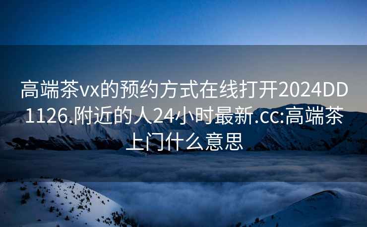 高端茶vx的预约方式在线打开2024DD1126.附近的人24小时最新.cc:高端茶上门什么意思