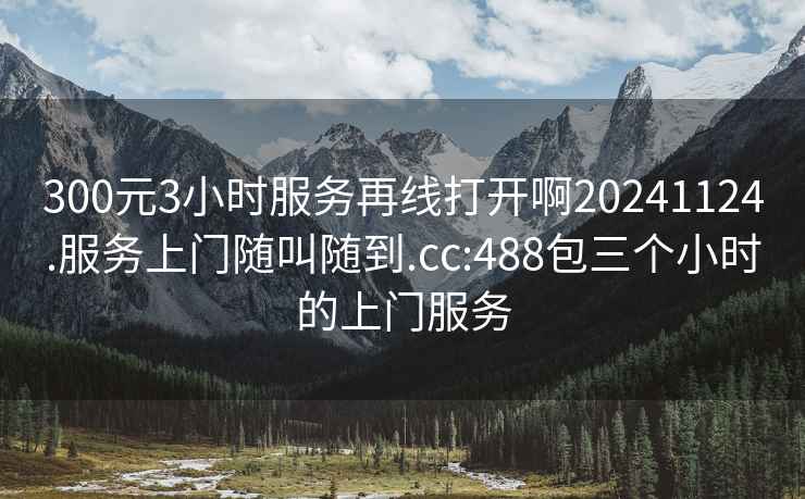 300元3小时服务再线打开啊20241124.服务上门随叫随到.cc:488包三个小时的上门服务