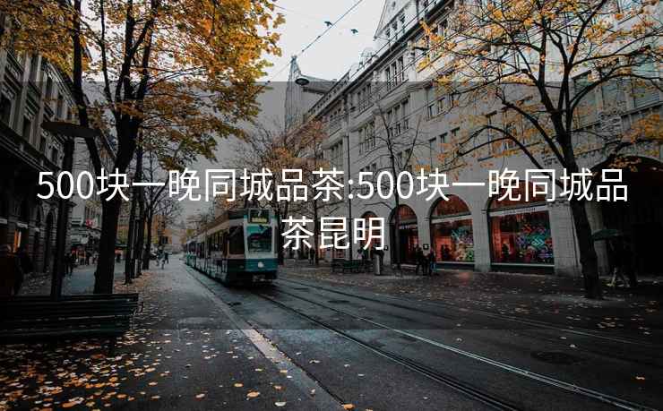 500块一晚同城品茶:500块一晚同城品茶昆明