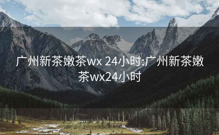 广州新茶嫩茶wx 24小时:广州新茶嫩茶wx24小时