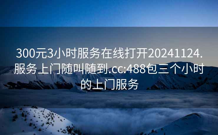 300元3小时服务在线打开20241124.服务上门随叫随到.cc:488包三个小时的上门服务