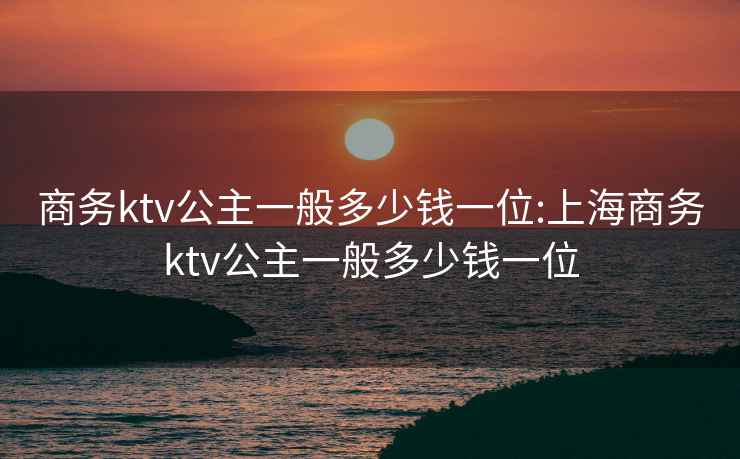 商务ktv公主一般多少钱一位:上海商务ktv公主一般多少钱一位