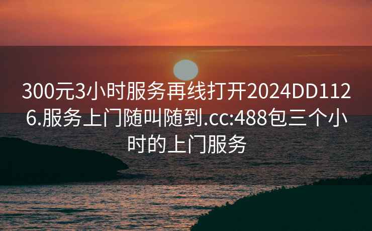 300元3小时服务再线打开2024DD1126.服务上门随叫随到.cc:488包三个小时的上门服务