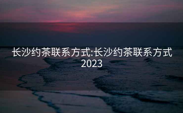 长沙约茶联系方式:长沙约茶联系方式2023