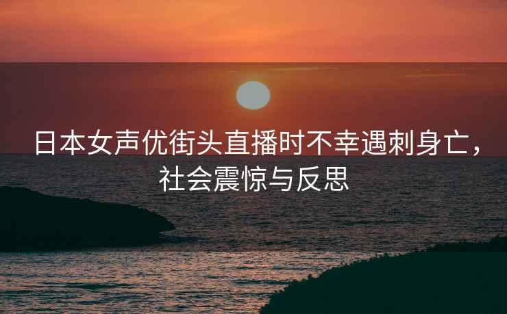日本女声优街头直播时不幸遇刺身亡，社会震惊与反思