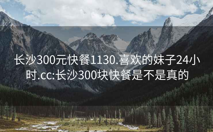 长沙300元快餐1130.喜欢的妹子24小时.cc:长沙300块快餐是不是真的