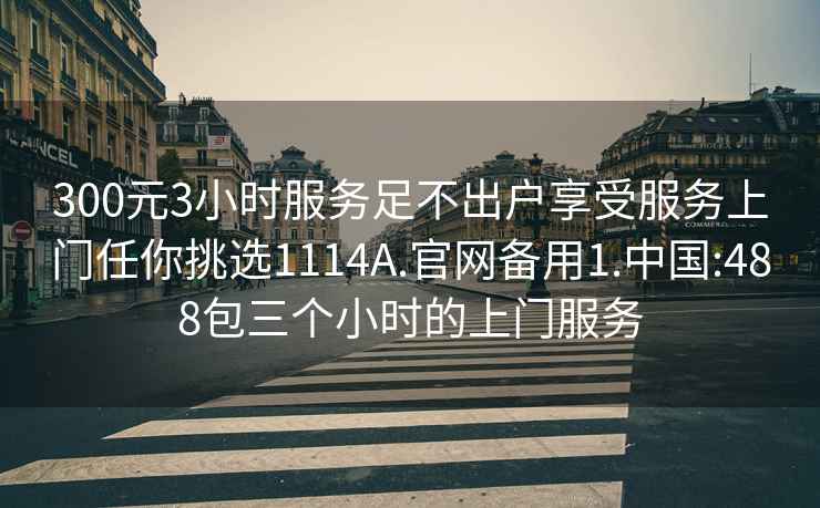 300元3小时服务足不出户享受服务上门任你挑选1114A.官网备用1.中国:488包三个小时的上门服务