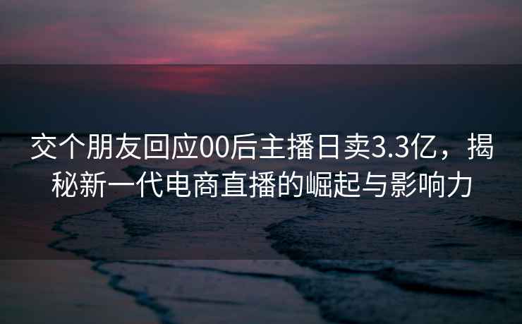 交个朋友回应00后主播日卖3.3亿，揭秘新一代电商直播的崛起与影响力