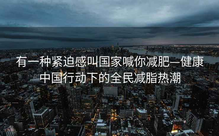 有一种紧迫感叫国家喊你减肥—健康中国行动下的全民减脂热潮