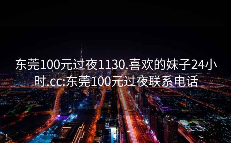 东莞100元过夜1130.喜欢的妹子24小时.cc:东莞100元过夜联系电话