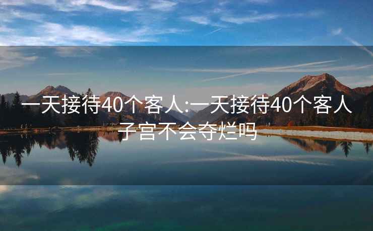 一天接待40个客人:一天接待40个客人子宫不会夺烂吗