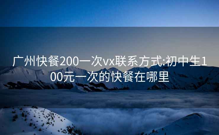 广州快餐200一次vx联系方式:初中生100元一次的快餐在哪里