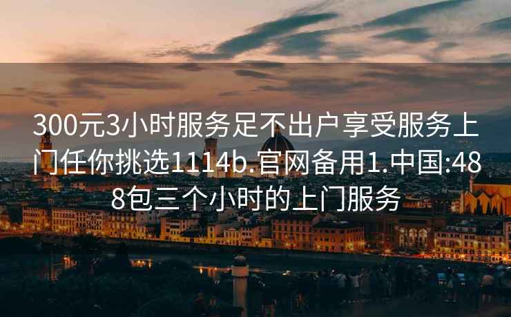 300元3小时服务足不出户享受服务上门任你挑选1114b.官网备用1.中国:488包三个小时的上门服务