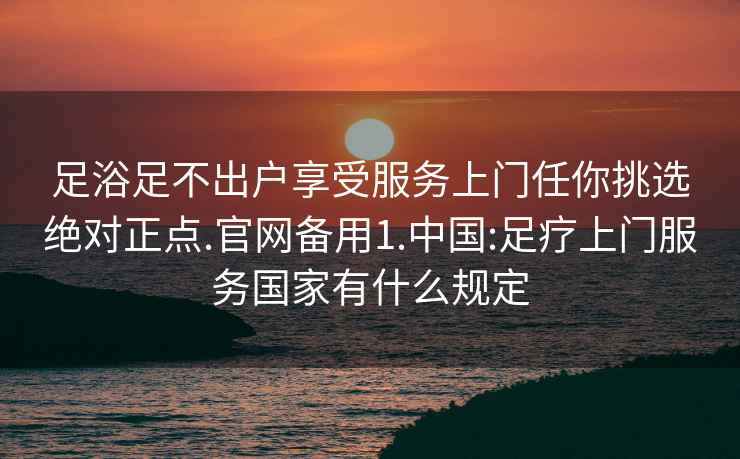 足浴足不出户享受服务上门任你挑选绝对正点.官网备用1.中国:足疗上门服务国家有什么规定