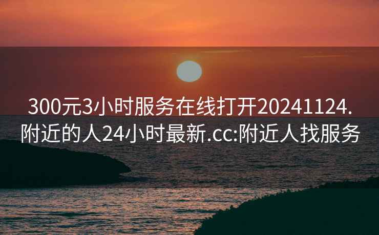 300元3小时服务在线打开20241124.附近的人24小时最新.cc:附近人找服务