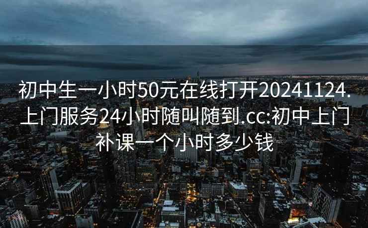 初中生一小时50元在线打开20241124.上门服务24小时随叫随到.cc:初中上门补课一个小时多少钱