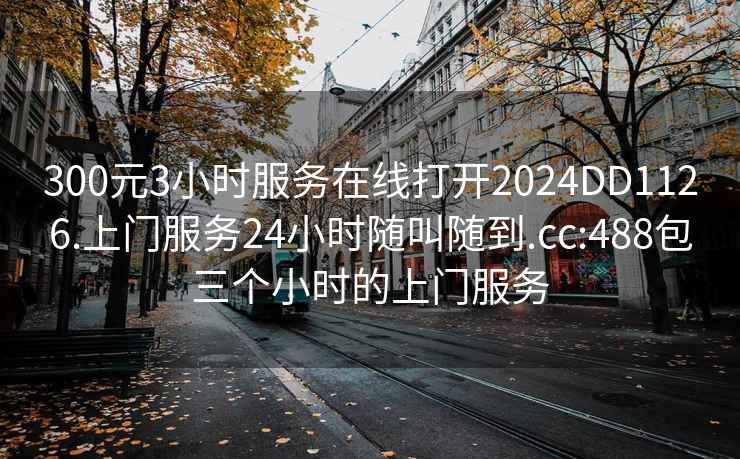 300元3小时服务在线打开2024DD1126.上门服务24小时随叫随到.cc:488包三个小时的上门服务