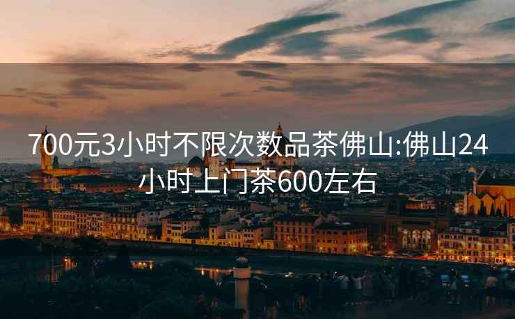 700元3小时不限次数品茶佛山:佛山24小时上门茶600左右