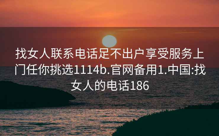 找女人联系电话足不出户享受服务上门任你挑选1114b.官网备用1.中国:找女人的电话186