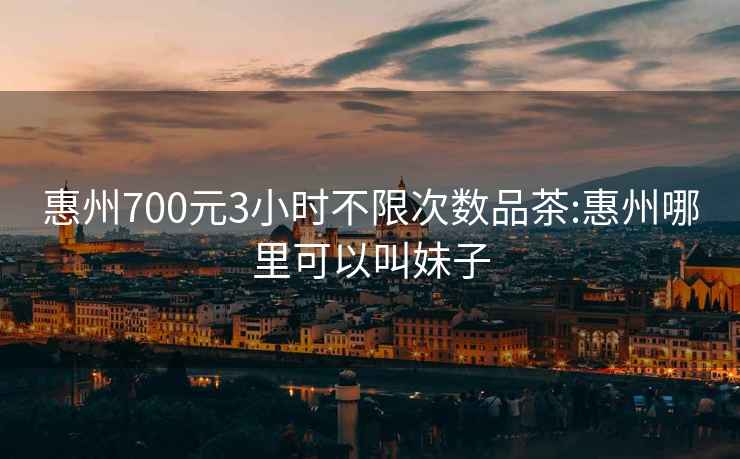 惠州700元3小时不限次数品茶:惠州哪里可以叫妹子