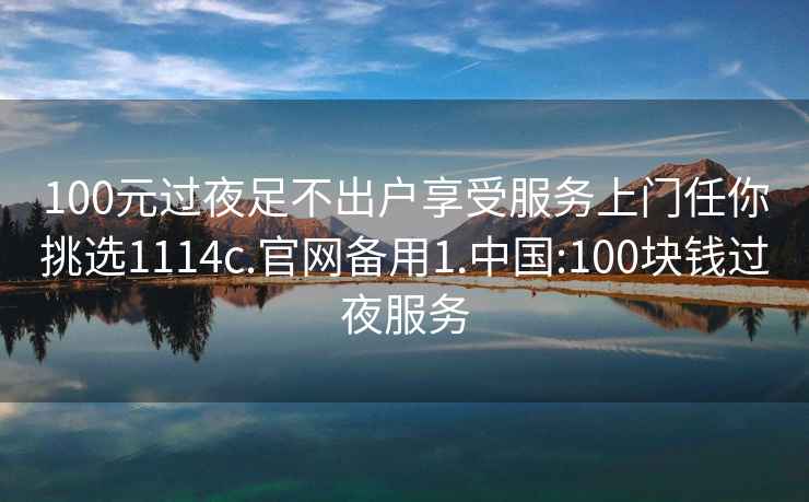 100元过夜足不出户享受服务上门任你挑选1114c.官网备用1.中国:100块钱过夜服务