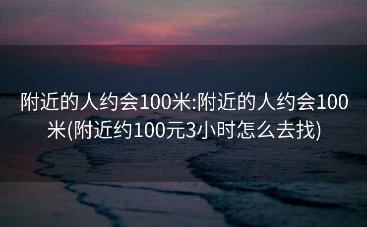 附近的人约会100米:附近的人约会100米(附近约100元3小时怎么去找)