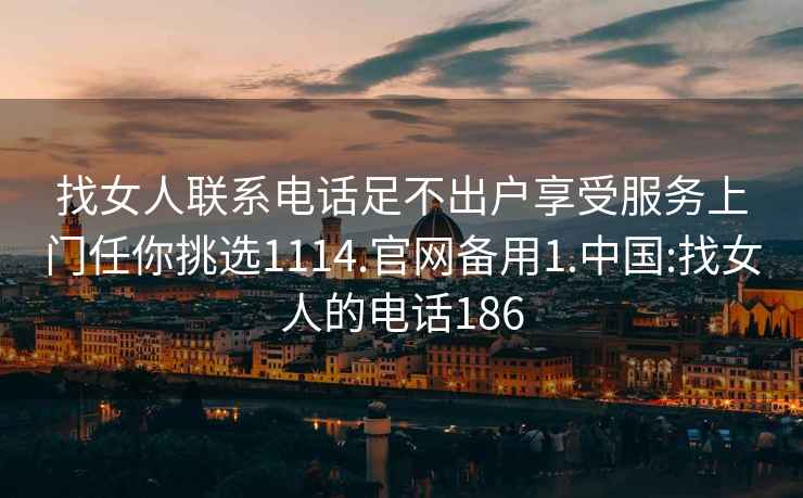 找女人联系电话足不出户享受服务上门任你挑选1114.官网备用1.中国:找女人的电话186