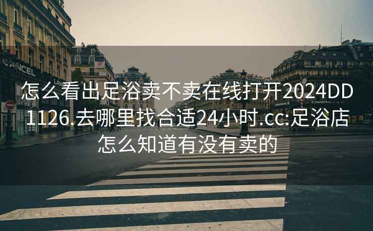 怎么看出足浴卖不卖在线打开2024DD1126.去哪里找合适24小时.cc:足浴店怎么知道有没有卖的