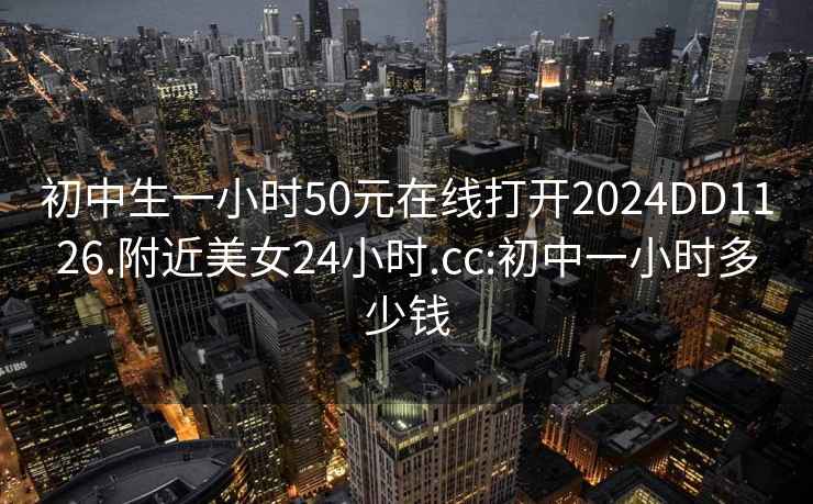 初中生一小时50元在线打开2024DD1126.附近美女24小时.cc:初中一小时多少钱