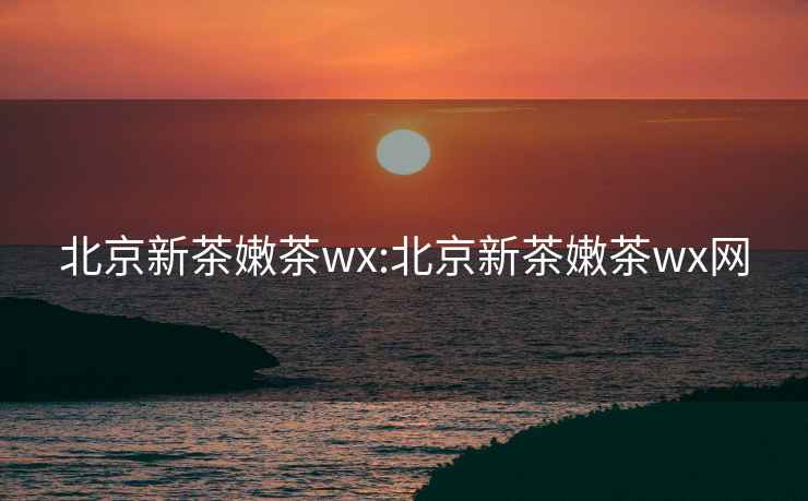 北京新茶嫩茶wx:北京新茶嫩茶wx网