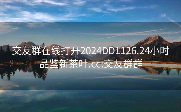 交友群在线打开2024DD1126.24小时品鉴新茶叶.cc:交友群群