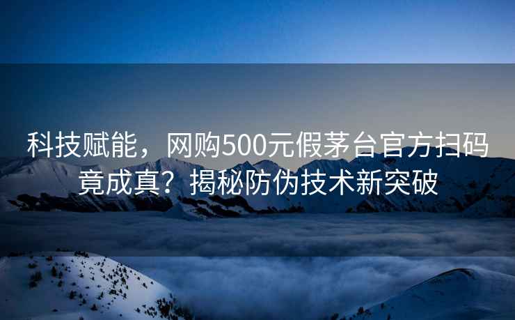 科技赋能，网购500元假茅台官方扫码竟成真？揭秘防伪技术新突破