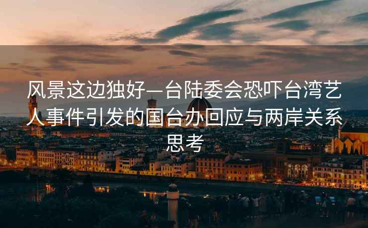 风景这边独好—台陆委会恐吓台湾艺人事件引发的国台办回应与两岸关系思考